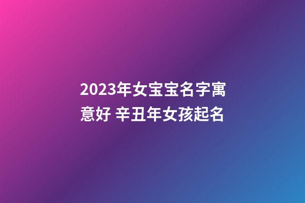 2023年女宝宝名字寓意好 辛丑年女孩起名